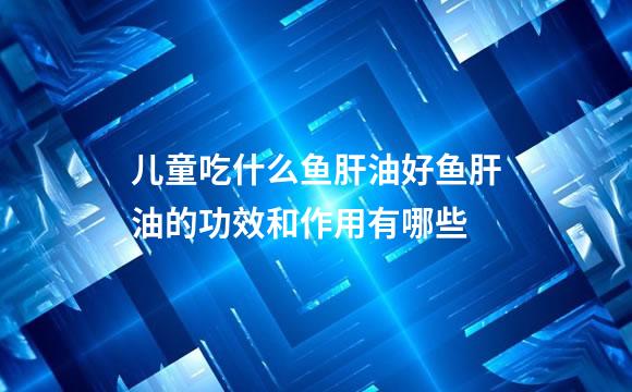 儿童吃什么鱼肝油好鱼肝油的功效和作用有哪些