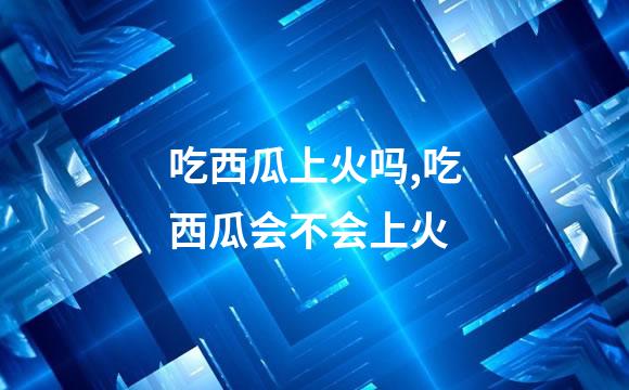 吃西瓜上火吗,吃西瓜会不会上火