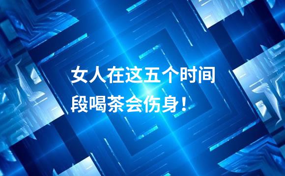 女人在这五个时间段喝茶会伤身！