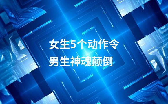 女生5个动作令男生神魂颠倒