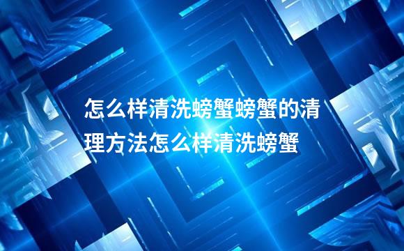 怎么样清洗螃蟹螃蟹的清理方法怎么样清洗螃蟹