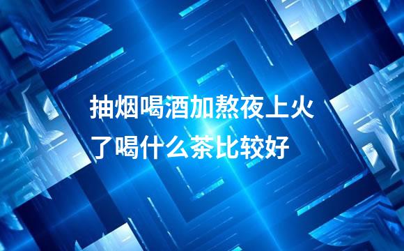 抽烟喝酒加熬夜上火了喝什么茶比较好