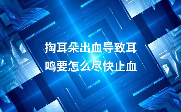 掏耳朵出血导致耳鸣要怎么尽快止血