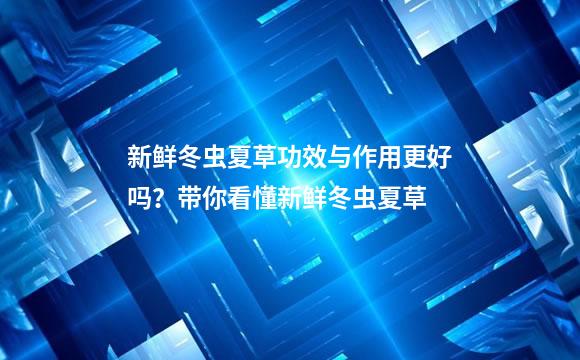 新鲜冬虫夏草功效与作用更好吗？带你看懂新鲜冬虫夏草