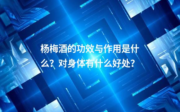 杨梅酒的功效与作用是什么？对身体有什么好处？