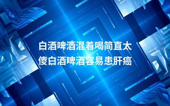 白酒啤酒混着喝简直太傻白酒啤酒容易患肝癌