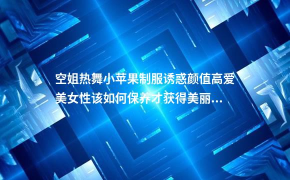 空姐热舞小苹果制服诱惑颜值高爱美女性该如何保养才获得美丽容颜