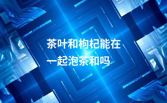茶叶和枸杞能在一起泡茶和吗