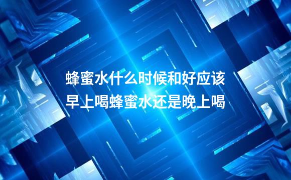 蜂蜜水什么时候和好应该早上喝蜂蜜水还是晚上喝
