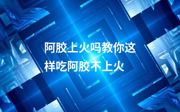 阿胶上火吗教你这样吃阿胶不上火